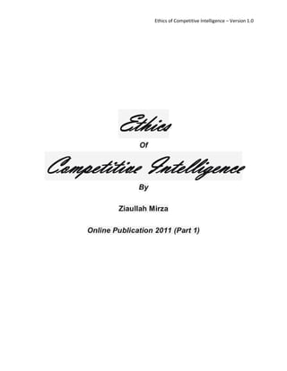 Ethics of Competitive Intelligence – Version 1.0




             Ethics
                   Of


Competitive Intelligence
                   By

             Ziaullah Mirza

     Online Publication 2011 (Part 1)
 
