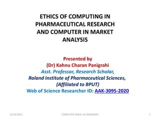 ETHICS OF COMPUTING IN
PHARMACEUTICAL RESEARCH
AND COMPUTER IN MARKET
ANALYSIS
Presented by
(Dr) Kahnu Charan Panigrahi
Asst. Professor, Research Scholar,
Roland Institute of Pharmaceutical Sciences,
(Affiliated to BPUT)
Web of Science Researcher ID: AAK-3095-2020
12/14/2021 COMPUTER AIDED: KC PANIGRAHI 1
 
