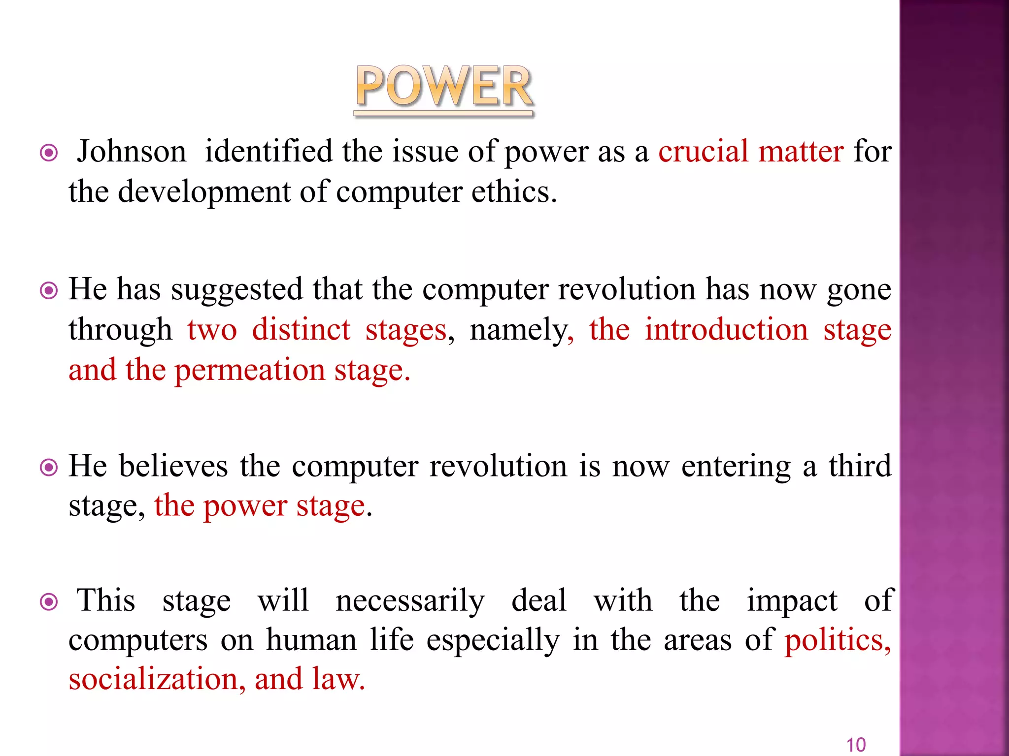  Johnson identified the issue of power as a crucial matter for
the development of computer ethics.
 He has suggested that the computer revolution has now gone
through two distinct stages, namely, the introduction stage
and the permeation stage.
 He believes the computer revolution is now entering a third
stage, the power stage.
 This stage will necessarily deal with the impact of
computers on human life especially in the areas of politics,
socialization, and law.
10
 