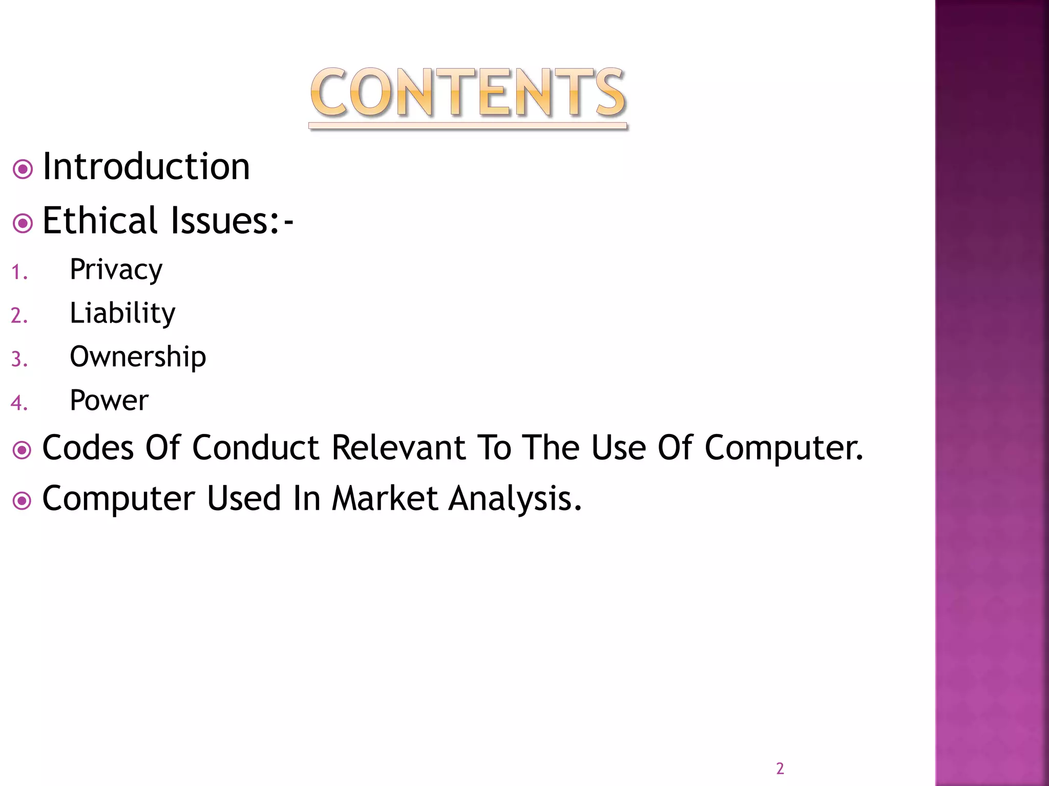  Introduction
 Ethical Issues:-
1. Privacy
2. Liability
3. Ownership
4. Power
 Codes Of Conduct Relevant To The Use Of Computer.
 Computer Used In Market Analysis.
2
 