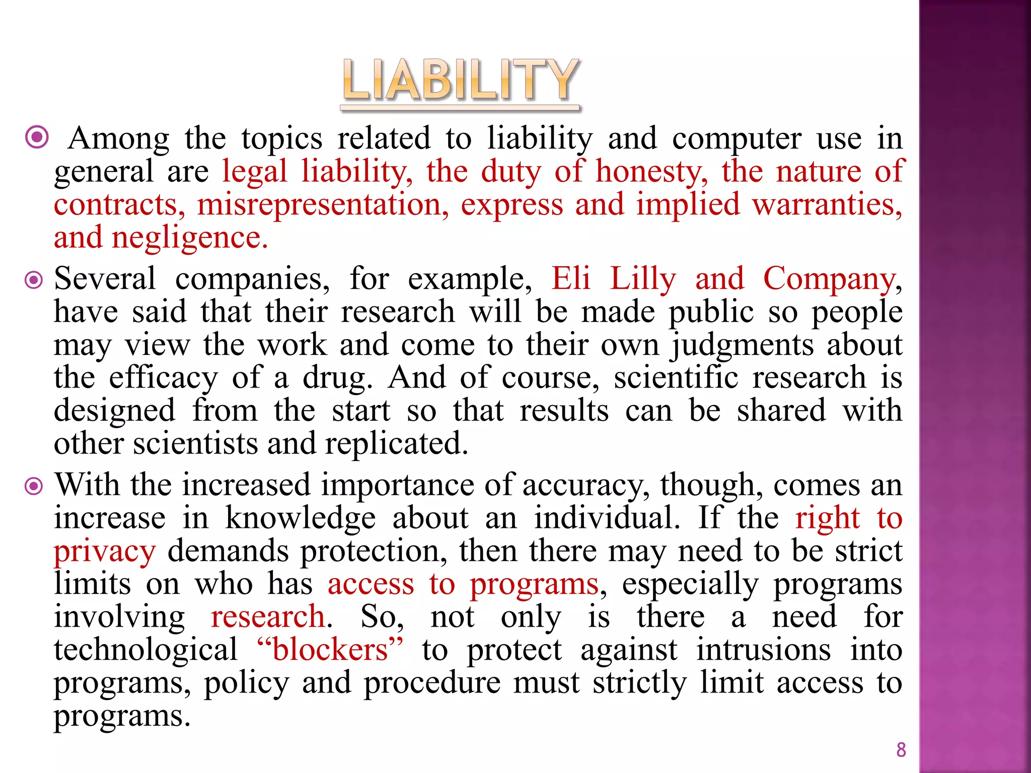  Among the topics related to liability and computer use in
general are legal liability, the duty of honesty, the nature of
contracts, misrepresentation, express and implied warranties,
and negligence.
 Several companies, for example, Eli Lilly and Company,
have said that their research will be made public so people
may view the work and come to their own judgments about
the efficacy of a drug. And of course, scientific research is
designed from the start so that results can be shared with
other scientists and replicated.
 With the increased importance of accuracy, though, comes an
increase in knowledge about an individual. If the right to
privacy demands protection, then there may need to be strict
limits on who has access to programs, especially programs
involving research. So, not only is there a need for
technological “blockers” to protect against intrusions into
programs, policy and procedure must strictly limit access to
programs.
8
 