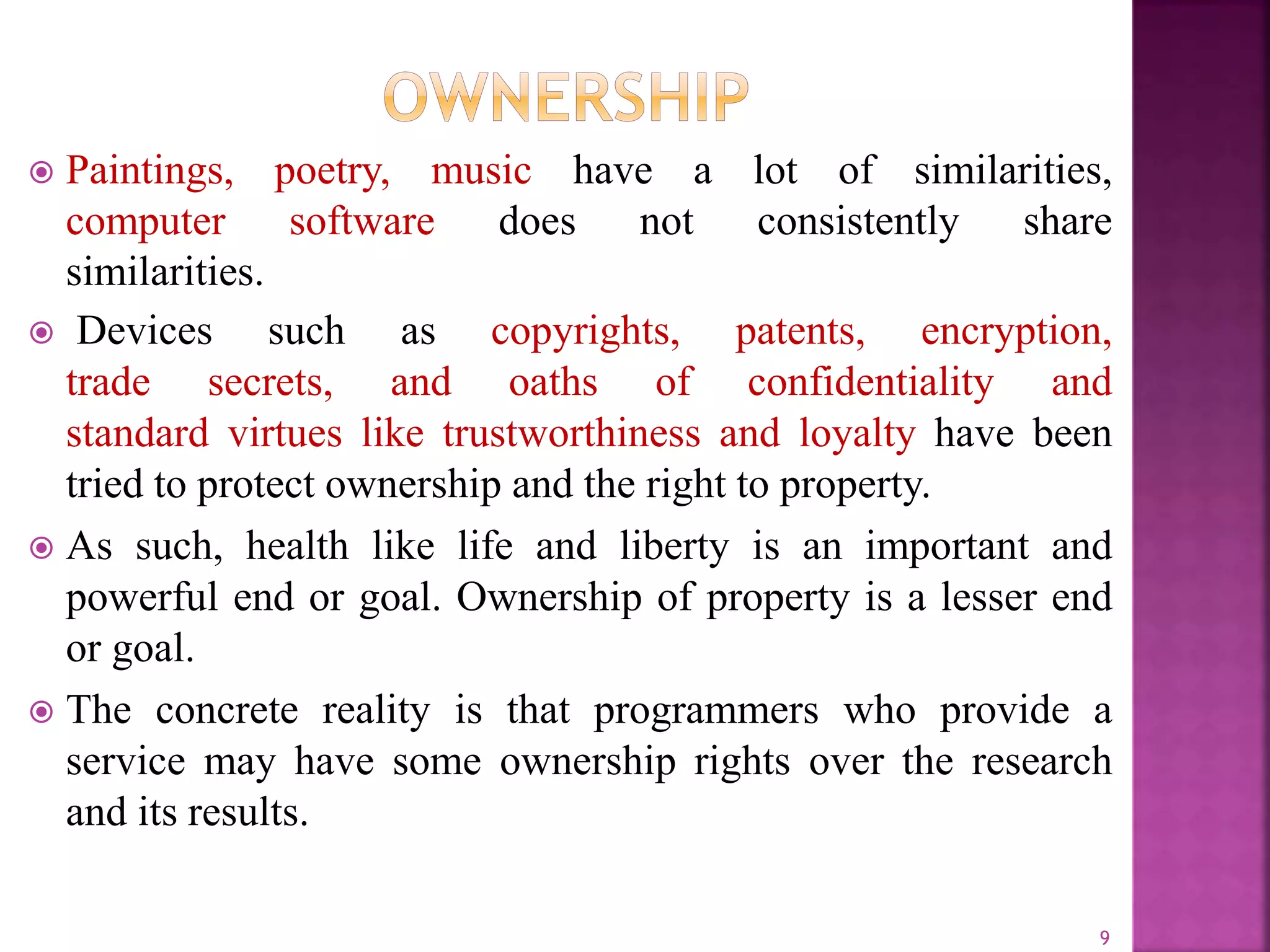  Paintings, poetry, music have a lot of similarities,
computer software does not consistently share
similarities.
 Devices such as copyrights, patents, encryption,
trade secrets, and oaths of confidentiality and
standard virtues like trustworthiness and loyalty have been
tried to protect ownership and the right to property.
 As such, health like life and liberty is an important and
powerful end or goal. Ownership of property is a lesser end
or goal.
 The concrete reality is that programmers who provide a
service may have some ownership rights over the research
and its results.
9
 