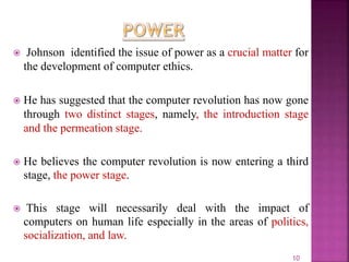  Johnson identified the issue of power as a crucial matter for
the development of computer ethics.
 He has suggested that the computer revolution has now gone
through two distinct stages, namely, the introduction stage
and the permeation stage.
 He believes the computer revolution is now entering a third
stage, the power stage.
 This stage will necessarily deal with the impact of
computers on human life especially in the areas of politics,
socialization, and law.
10
 