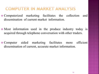  Computerized marketing facilitates the collection and
dissemination of current market information.
 Most information used in the produce industry today is
acquired through telephone conversation with other traders.
 Computer aided marketing facilitates more efficient
dissemination of current, accurate market information.
14
 