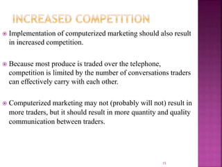  Implementation of computerized marketing should also result
in increased competition.
 Because most produce is traded over the telephone,
competition is limited by the number of conversations traders
can effectively carry with each other.
 Computerized marketing may not (probably will not) result in
more traders, but it should result in more quantity and quality
communication between traders.
15
 