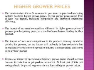  The most consistent benefit measured in previous computerized marketing
systems has been higher grower prices, Higher grower prices result from
at least two factors, increased competition and improved operational
efficiency.
 The impact of increased competition will result in higher grower prices if
growers gain bargaining power as a result of more buyers bidding for their
product.
 The impact of increased competition in the produce industry should be
positive for growers, but the impact will probably be less noticeable than
in previous systems since the produce industry is not generally considered
to be a “thin” market.
 Because of improved operational efficiency, grower prices should increase
because it costs less to get produce to market. At least part of this cost
savings should be passed to growers in the form of higher grower prices.
16
 