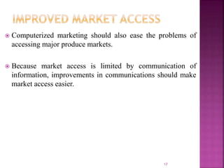  Computerized marketing should also ease the problems of
accessing major produce markets.
 Because market access is limited by communication of
information, improvements in communications should make
market access easier.
17
 