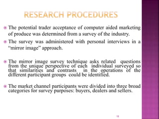  The potential trader acceptance of computer aided marketing
of produce was determined from a survey of the industry.
 The survey was administered with personal interviews in a
“mirror image” approach.
 The mirror image survey technique asks related questions
from the unique perspective of each individual surveyed so
that similarities and contrasts in the operations of the
different participant groups could be identified.
 The market channel participants were divided into three broad
categories for survey purposes: buyers, dealers and sellers.
18
 