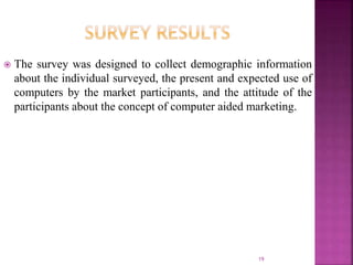  The survey was designed to collect demographic information
about the individual surveyed, the present and expected use of
computers by the market participants, and the attitude of the
participants about the concept of computer aided marketing.
19
 