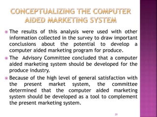  The results of this analysis were used with other
information collected in the survey to draw important
conclusions about the potential to develop a
computer aided marketing program for produce.
 The Advisory Committee concluded that a computer
aided marketing system should be developed for the
produce industry.
 Because of the high level of general satisfaction with
the present market system, the committee
determined that the computer aided marketing
system should be developed as a tool to complement
the present marketing system.
20
 