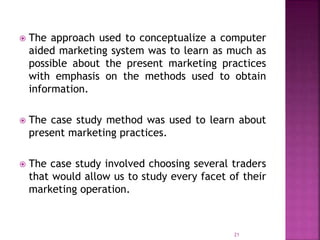  The approach used to conceptualize a computer
aided marketing system was to learn as much as
possible about the present marketing practices
with emphasis on the methods used to obtain
information.
 The case study method was used to learn about
present marketing practices.
 The case study involved choosing several traders
that would allow us to study every facet of their
marketing operation.
21
 