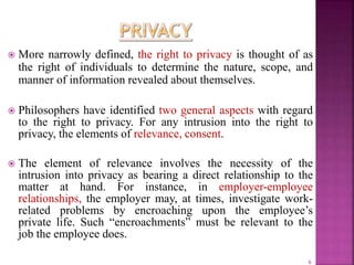  More narrowly defined, the right to privacy is thought of as
the right of individuals to determine the nature, scope, and
manner of information revealed about themselves.
 Philosophers have identified two general aspects with regard
to the right to privacy. For any intrusion into the right to
privacy, the elements of relevance, consent.
 The element of relevance involves the necessity of the
intrusion into privacy as bearing a direct relationship to the
matter at hand. For instance, in employer-employee
relationships, the employer may, at times, investigate work-
related problems by encroaching upon the employee’s
private life. Such “encroachments” must be relevant to the
job the employee does.
6
 