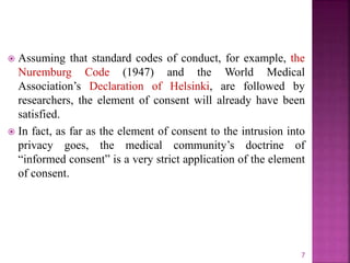  Assuming that standard codes of conduct, for example, the
Nuremburg Code (1947) and the World Medical
Association’s Declaration of Helsinki, are followed by
researchers, the element of consent will already have been
satisfied.
 In fact, as far as the element of consent to the intrusion into
privacy goes, the medical community’s doctrine of
“informed consent” is a very strict application of the element
of consent.
7
 