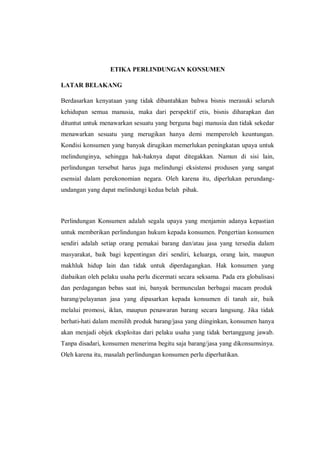 ETIKA PERLINDUNGAN KONSUMEN
LATAR BELAKANG
Berdasarkan kenyataan yang tidak dibantahkan bahwa bisnis merasuki seluruh
kehidupan semua manusia, maka dari perspektif etis, bisnis diharapkan dan
dituntut untuk menawarkan sesuatu yang berguna bagi manusia dan tidak sekedar
menawarkan sesuatu yang merugikan hanya demi memperoleh keuntungan.
Kondisi konsumen yang banyak dirugikan memerlukan peningkatan upaya untuk
melindunginya, sehingga hak-haknya dapat ditegakkan. Namun di sisi lain,
perlindungan tersebut harus juga melindungi eksistensi produsen yang sangat
esensial dalam perekonomian negara. Oleh karena itu, diperlukan perundang-
undangan yang dapat melindungi kedua belah pihak.
Perlindungan Konsumen adalah segala upaya yang menjamin adanya kepastian
untuk memberikan perlindungan hukum kepada konsumen. Pengertian konsumen
sendiri adalah setiap orang pemakai barang dan/atau jasa yang tersedia dalam
masyarakat, baik bagi kepentingan diri sendiri, keluarga, orang lain, maupun
makhluk hidup lain dan tidak untuk diperdagangkan. Hak konsumen yang
diabaikan oleh pelaku usaha perlu dicermati secara seksama. Pada era globalisasi
dan perdagangan bebas saat ini, banyak bermunculan berbagai macam produk
barang/pelayanan jasa yang dipasarkan kepada konsumen di tanah air, baik
melalui promosi, iklan, maupun penawaran barang secara langsung. Jika tidak
berhati-hati dalam memilih produk barang/jasa yang diinginkan, konsumen hanya
akan menjadi objek eksploitas dari pelaku usaha yang tidak bertanggung jawab.
Tanpa disadari, konsumen menerima begitu saja barang/jasa yang dikonsumsinya.
Oleh karena itu, masalah perlindungan konsumen perlu diperhatikan.
 