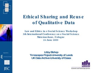 Ethic al S haring and Re us e
    o f Qualitative Data
  Law and Ethic s in e -S o c ial S c ie nc e Wo rks ho p
5 th Inte rnatio nal Co nfe re nc e o n e -S o c ial S c ie nc e
               Mate rnus haus , Co lo g ne
                     24 June 2009




                  Libby Bishop
       Timescapes Project-University of Leeds
        UK Data Archive-University of Essex
 