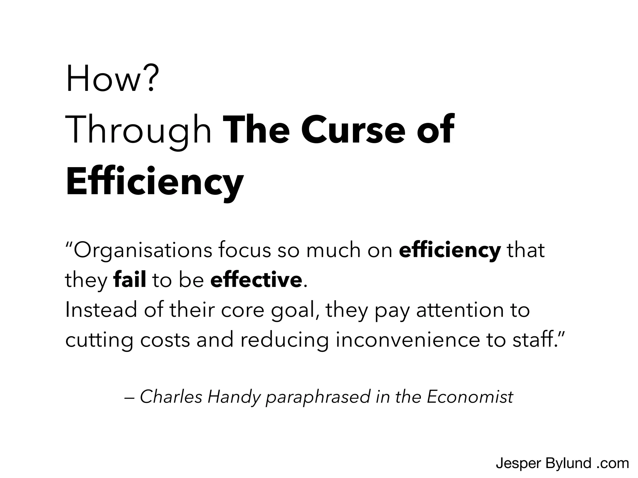 “Organisations focus so much on efﬁciency that
they fail to be effective.
Instead of their core goal, they pay attention to
cutting costs and reducing inconvenience to staff.”
— Charles Handy paraphrased in the Economist
How?
Through The Curse of
Efﬁciency
Jesper Bylund .com
 