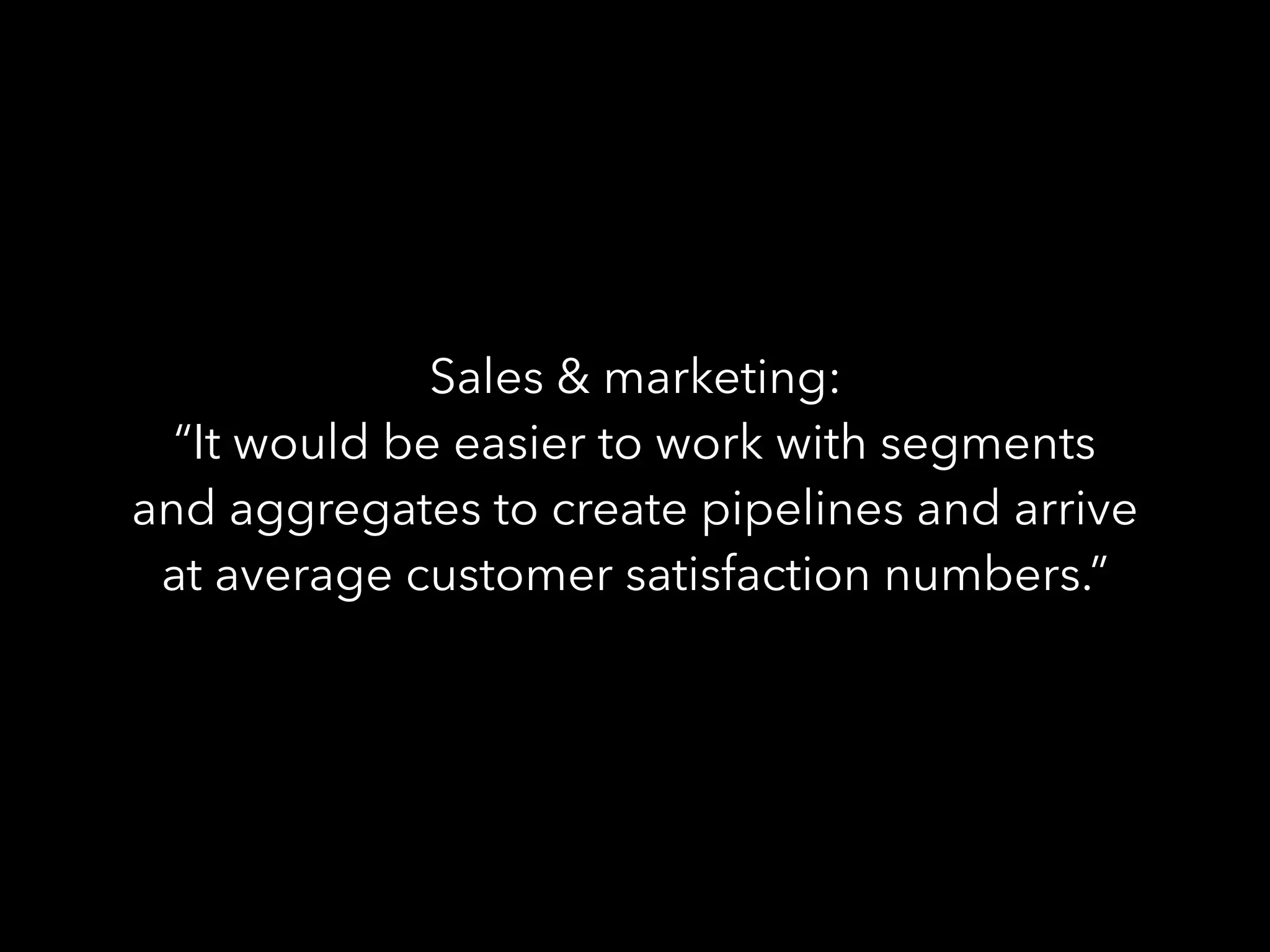 Sales & marketing:
“It would be easier to work with segments
and aggregates to create pipelines and arrive
at average customer satisfaction numbers.”
 