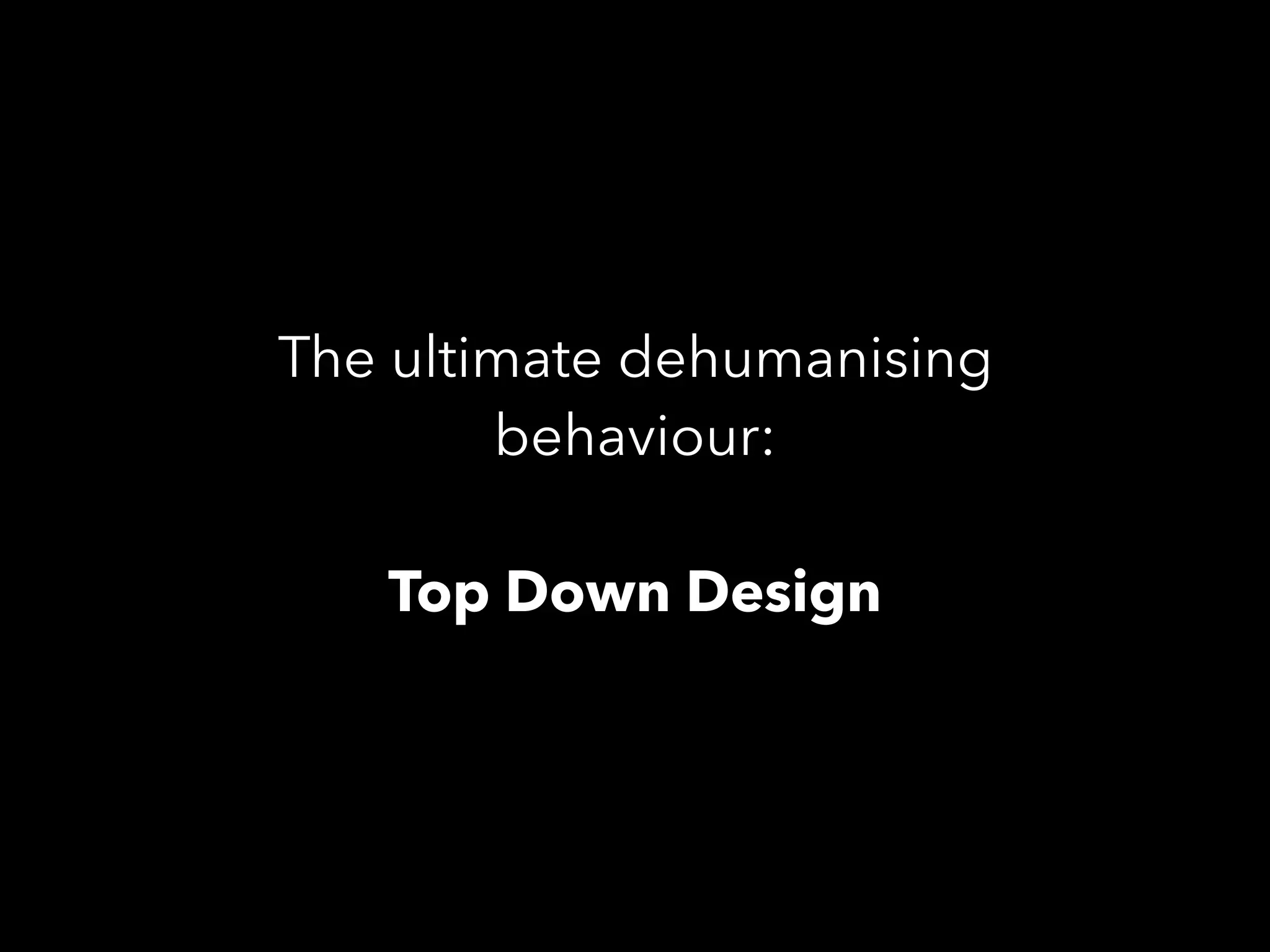 The ultimate dehumanising
behaviour:
Top Down Design
 