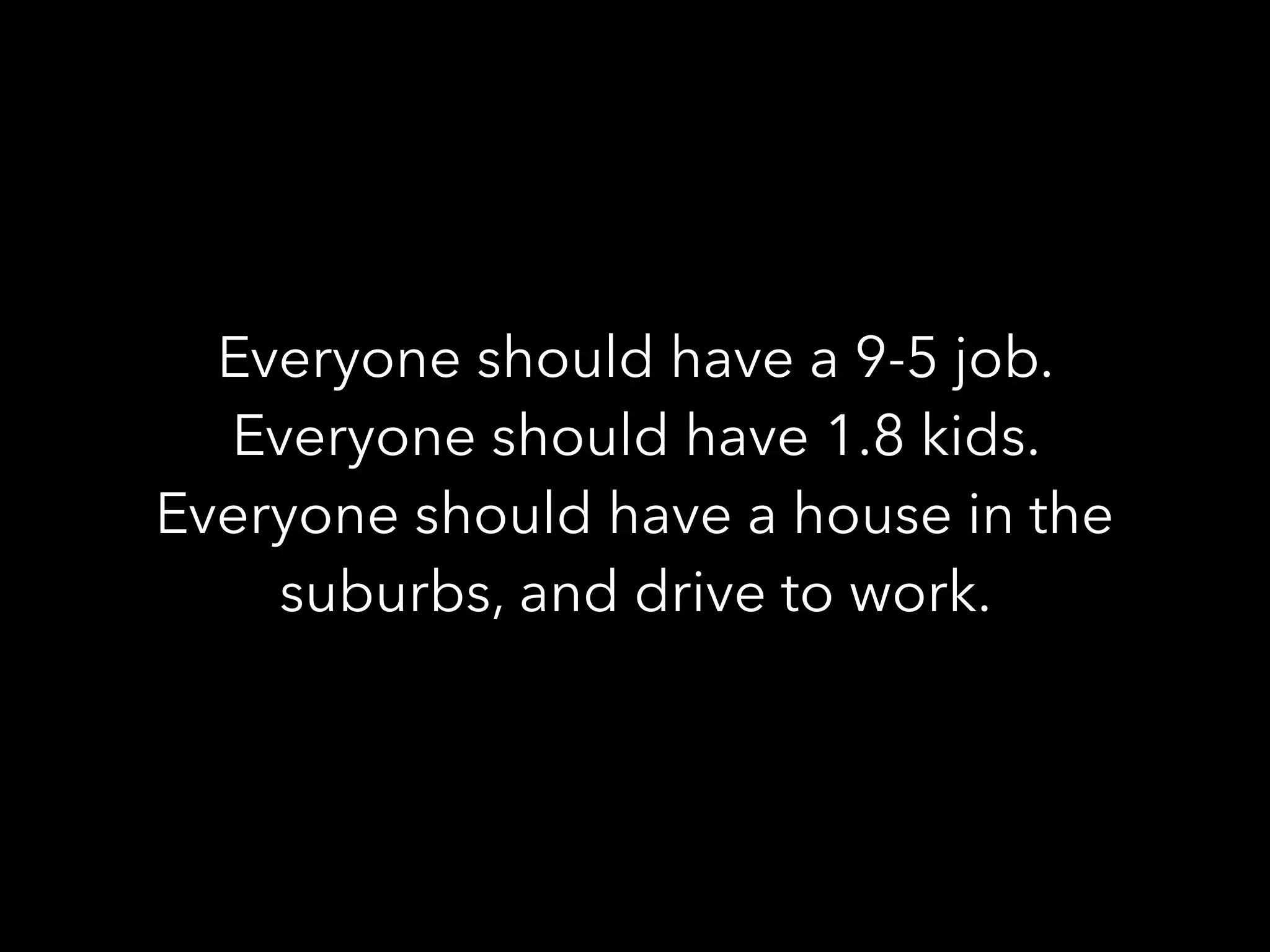 Everyone should have a 9-5 job.
Everyone should have 1.8 kids.
Everyone should have a house in the
suburbs, and drive to work.
 