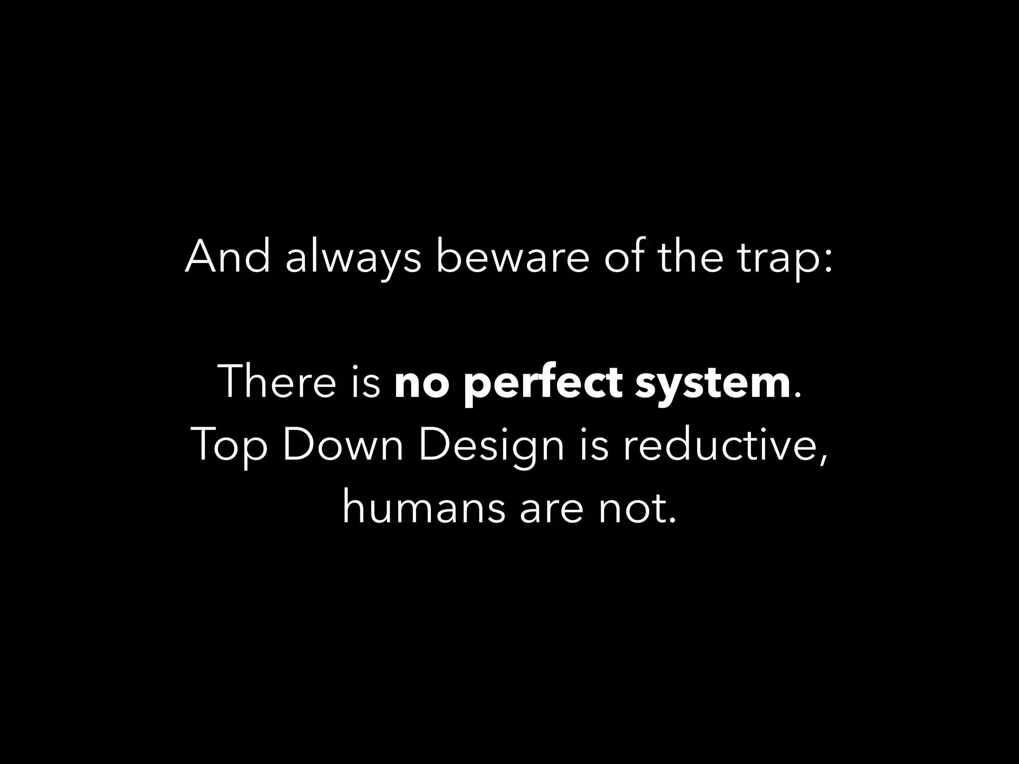 And always beware of the trap:
There is no perfect system.
Top Down Design is reductive,
humans are not.
 
