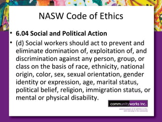 NASW Code of Ethics
• 6.04 Social and Political Action
• (d) Social workers should act to prevent and
eliminate domination of, exploitation of, and
discrimination against any person, group, or
class on the basis of race, ethnicity, national
origin, color, sex, sexual orientation, gender
identity or expression, age, marital status,
political belief, religion, immigration status, or
mental or physical disability.
 