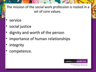 The mission of the social work profession is rooted in a
set of core values.
• service
• social justice
• dignity and worth of the person
• importance of human relationships
• integrity
• competence.
 