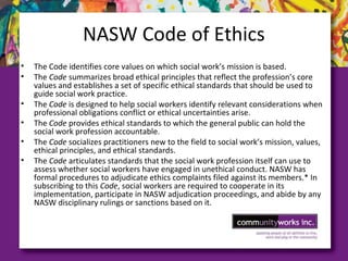 NASW Code of Ethics
• The Code identifies core values on which social work’s mission is based.
• The Code summarizes broad ethical principles that reflect the profession’s core
values and establishes a set of specific ethical standards that should be used to
guide social work practice.
• The Code is designed to help social workers identify relevant considerations when
professional obligations conflict or ethical uncertainties arise.
• The Code provides ethical standards to which the general public can hold the
social work profession accountable.
• The Code socializes practitioners new to the field to social work’s mission, values,
ethical principles, and ethical standards.
• The Code articulates standards that the social work profession itself can use to
assess whether social workers have engaged in unethical conduct. NASW has
formal procedures to adjudicate ethics complaints filed against its members.* In
subscribing to this Code, social workers are required to cooperate in its
implementation, participate in NASW adjudication proceedings, and abide by any
NASW disciplinary rulings or sanctions based on it.
 