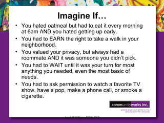 Janet M Williams MSW, PhD
Imagine If…
• You hated oatmeal but had to eat it every morning
at 6am AND you hated getting up early.
• You had to EARN the right to take a walk in your
neighborhood.
• You valued your privacy, but always had a
roommate AND it was someone you didn’t pick.
• You had to WAIT until it was your turn for most
anything you needed, even the most basic of
needs.
• You had to ask permission to watch a favorite TV
show, have a pop, make a phone call, or smoke a
cigarette.
 