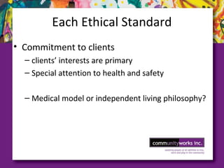 Each Ethical Standard
• Commitment to clients
– clients’ interests are primary
– Special attention to health and safety
– Medical model or independent living philosophy?
 