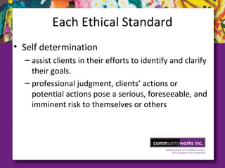 Each Ethical Standard
• Self determination
– assist clients in their efforts to identify and clarify
their goals.
– professional judgment, clients’ actions or
potential actions pose a serious, foreseeable, and
imminent risk to themselves or others
 