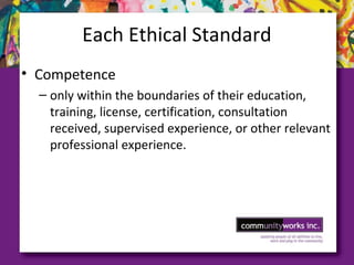 Each Ethical Standard
• Competence
– only within the boundaries of their education,
training, license, certification, consultation
received, supervised experience, or other relevant
professional experience.
 