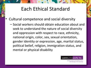 Each Ethical Standard
• Cultural competence and social diversity
– Social workers should obtain education about and
seek to understand the nature of social diversity
and oppression with respect to race, ethnicity,
national origin, color, sex, sexual orientation,
gender identity or expression, age, marital status,
political belief, religion, immigration status, and
mental or physical disability
 