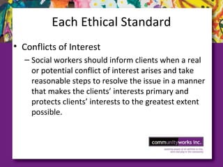 Each Ethical Standard
• Conflicts of Interest
– Social workers should inform clients when a real
or potential conflict of interest arises and take
reasonable steps to resolve the issue in a manner
that makes the clients’ interests primary and
protects clients’ interests to the greatest extent
possible.
 