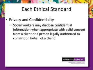 Each Ethical Standard
• Privacy and Confidentiality
– Social workers may disclose confidential
information when appropriate with valid consent
from a client or a person legally authorized to
consent on behalf of a client.
 