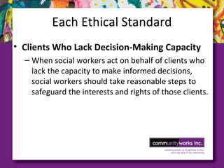 Each Ethical Standard
• Clients Who Lack Decision­Making Capacity
– When social workers act on behalf of clients who
lack the capacity to make informed decisions,
social workers should take reasonable steps to
safeguard the interests and rights of those clients.
 