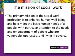 The mission of social work
• The primary mission of the social work
profession is to enhance human well­being
and help meet the basic human needs of all
people, with particular attention to the needs
and empowerment of people who are
vulnerable, oppressed, and living in poverty.
 