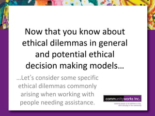 Now that you know about
ethical dilemmas in general
and potential ethical
decision making models…
…Let’s consider some specific
ethical dilemmas commonly
arising when working with
people needing assistance.
 