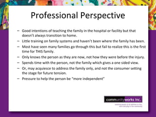 Professional Perspective
– Good intentions of teaching the family in the hospital or facility but that
doesn’t always transition to home.
– Little training on family systems and haven’t been where the family has been.
– Most have seen many families go through this but fail to realize this is the first
time for THIS family.
– Only knows the person as they are now, not how they were before the injury.
– Spends time with the person, not the family which gives a one sided view.
– Or, may acquiesce to address the family only, and not the consumer setting
the stage for future tension.
– Pressure to help the person be “more independent”
 
