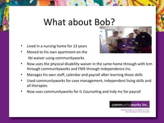 What about Bob?
• Lived in a nursing home for 13 years
• Moved to his own apartment on the
tbi waiver using communityworks
• Now uses the physical disability waiver in the same home through with tcm
through communityworks and FMS through Independence Inc.
• Manages his own staff, calendar and payroll after learning those skills
• Used communityworks for case management, independent living skills and
all therapies
• Now uses communityworks for IL Counseling and Indy Inc for payroll
 