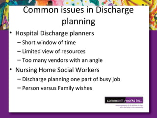 Common issues in Discharge
planning
• Hospital Discharge planners
– Short window of time
– Limited view of resources
– Too many vendors with an angle
• Nursing Home Social Workers
– Discharge planning one part of busy job
– Person versus Family wishes
 
