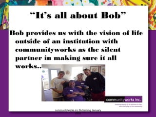 communityworks inc tls training January
2005
“It’s all about Bob”
Bob provides us with the vision of life
outside of an institution with
communityworks as the silent
partner in making sure it all
works…
 