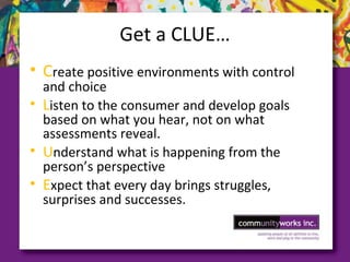 Get a CLUE…
• Create positive environments with control
and choice
• Listen to the consumer and develop goals
based on what you hear, not on what
assessments reveal.
• Understand what is happening from the
person’s perspective
• Expect that every day brings struggles,
surprises and successes.
 