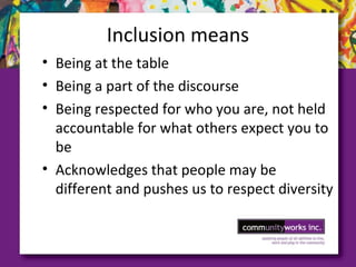 Inclusion means
• Being at the table
• Being a part of the discourse
• Being respected for who you are, not held
accountable for what others expect you to
be
• Acknowledges that people may be
different and pushes us to respect diversity
 