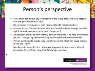 Person’s perspective
– Most often don’t have any recollection of the injury itself, the early hospital
stay and possibly rehabilitation.
– Relearning everything over, even how to relate to family members
– May not have a full realization of what the family has been through (bedside
vigil, lost work, complete devotion to the person).
– All decisions are made by the family early on and there is no map of when the
person starts getting decision making authority back over their own life.
– Person may begin to exert desire to make decisions which can cause friction
within the family.
– May begin to make decisions about wanting more independence without
being able to see things from their family’s perspective.
•
 