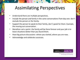 Assimilating Perspectives
• Understand there are multiple perspectives.
• Include the person and family in the same conversations from day one- don’t
exclude the person or the family.
• Support the person to speak to their family, don’t speak for them. Example,
the moving out conversation.
• Marathon not a sprint- the family will be there forever and your job is to
leave situations better than you found them.
• Have big picture discussions- where you started, where you are now.
• Acknowledge and celebrate successes.
 