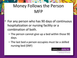 Money Follows the Person
MFP
• For any person who has 90 days of continuous
hospitalization or nursing facility or a
combination of both.
– The person cannot give up a bed within those 90
days.
– The last bed a person occupies must be a skilled
nursing bed (SNF)
 
