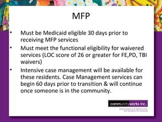 MFP
• Must be Medicaid eligible 30 days prior to
receiving MFP services
• Must meet the functional eligibility for waivered
services (LOC score of 26 or greater for FE,PD, TBI
waivers)
• Intensive case management will be available for
these residents. Case Management services can
begin 60 days prior to transition & will continue
once someone is in the community.
 