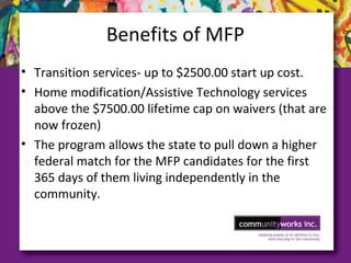 Benefits of MFP
• Transition services- up to $2500.00 start up cost.
• Home modification/Assistive Technology services
above the $7500.00 lifetime cap on waivers (that are
now frozen)
• The program allows the state to pull down a higher
federal match for the MFP candidates for the first
365 days of them living independently in the
community.
 