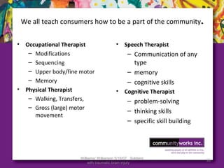 Williams/ Wilkerson 5/16/07 Soldiers
with traumatic brain injury
55
We all teach consumers how to be a part of the community.
• Occupational Therapist
– Modifications
– Sequencing
– Upper body/fine motor
– Memory
• Physical Therapist
– Walking, Transfers,
– Gross (large) motor
movement
• Speech Therapist
– Communication of any
type
– memory
– cognitive skills
• Cognitive Therapist
– problem-solving
– thinking skills
– specific skill building
 