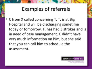 Examples of referrals
• C from X called concerning T. T. is at Big
Hospital and will be discharging sometime
today or tomorrow. T. has had 3 strokes and is
in need of case management. C didn’t have
very much information on him, but she said
that you can call him to schedule the
assessment.
 